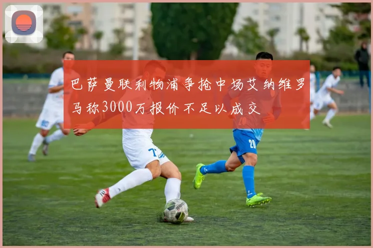 巴萨曼联利物浦争抢中场艾纳维罗马称3000万报价不足以成交