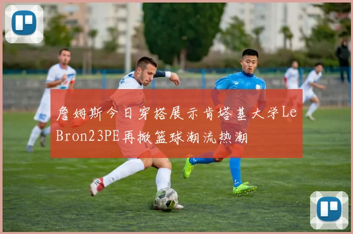 詹姆斯今日穿搭展示肯塔基大学LeBron23PE再掀篮球潮流热潮