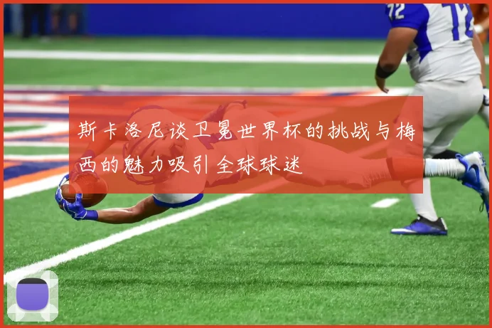 斯卡洛尼谈卫冕世界杯的挑战与梅西的魅力吸引全球球迷