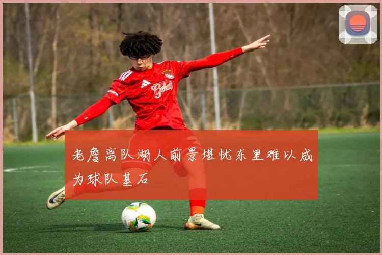 老詹离队湖人前景堪忧东里难以成为球队基石