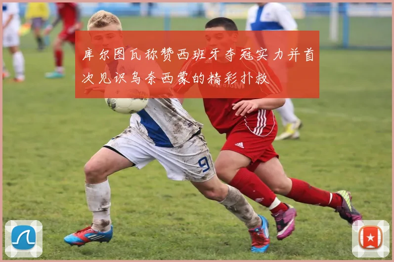 库尔图瓦称赞西班牙夺冠实力并首次见识乌奈西蒙的精彩扑救