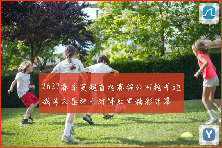 2627赛季英超首轮赛程公布枪手迎战考文垂纽卡对阵红军精彩开幕