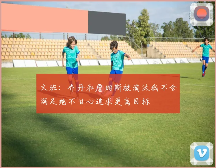 文班：乔丹和詹姆斯被淘汰我不会满足绝不甘心追求更高目标