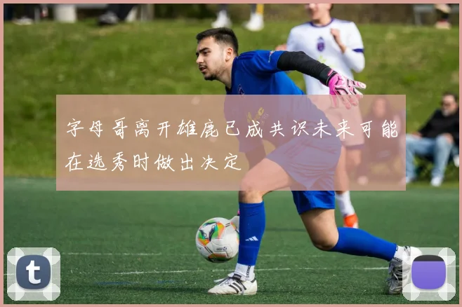 字母哥离开雄鹿已成共识未来可能在选秀时做出决定