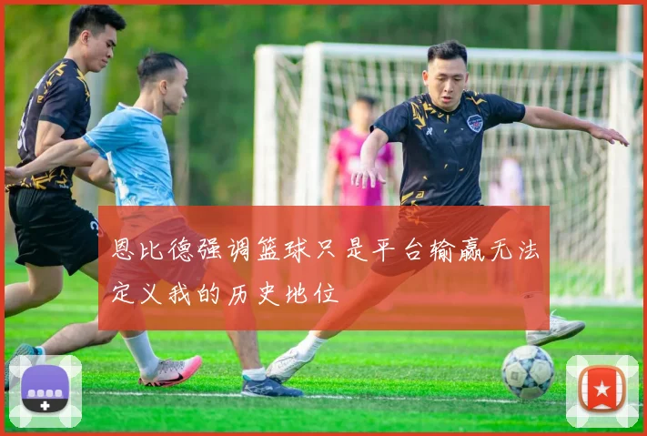 恩比德强调篮球只是平台输赢无法定义我的历史地位