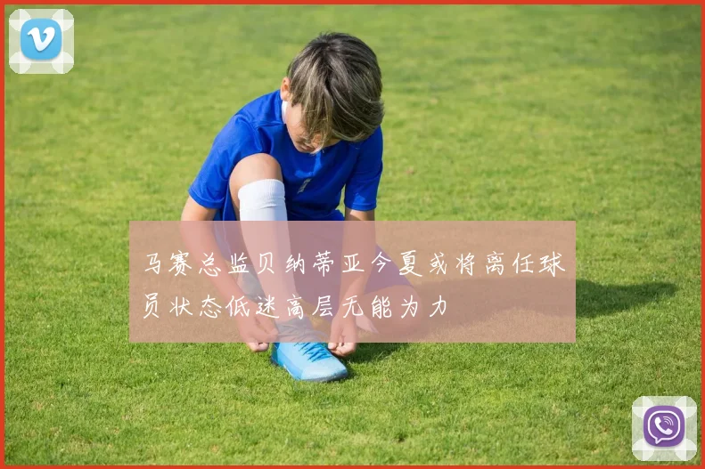 马赛总监贝纳蒂亚今夏或将离任球员状态低迷高层无能为力