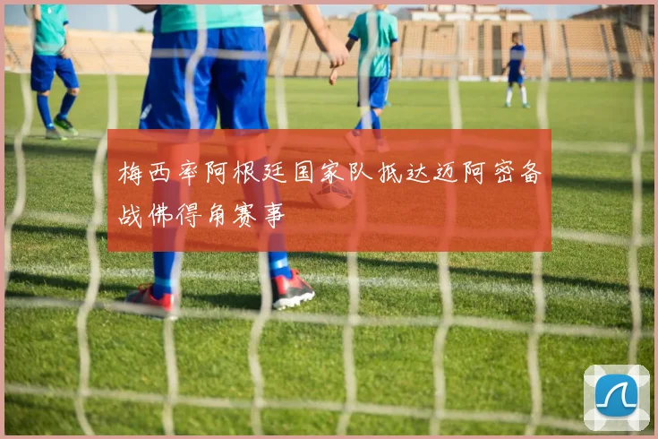 梅西率阿根廷国家队抵达迈阿密备战佛得角赛事