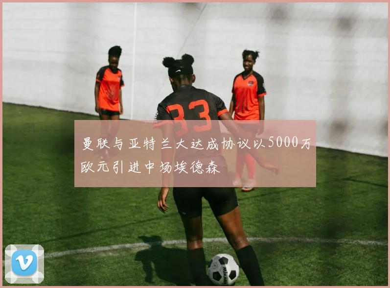 曼联与亚特兰大达成协议以5000万欧元引进中场埃德森