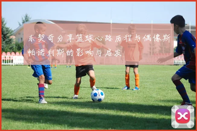 东契奇分享篮球心路历程与偶像斯帕诺利斯的影响与启发