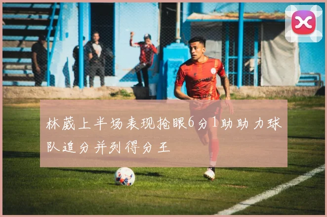 林葳上半场表现抢眼6分1助助力球队追分并列得分王