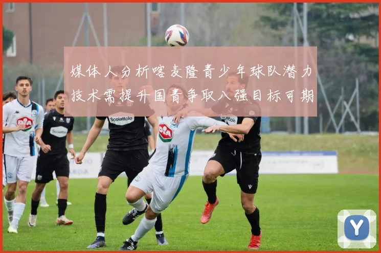 媒体人分析喀麦隆青少年球队潜力技术需提升国青争取八强目标可期