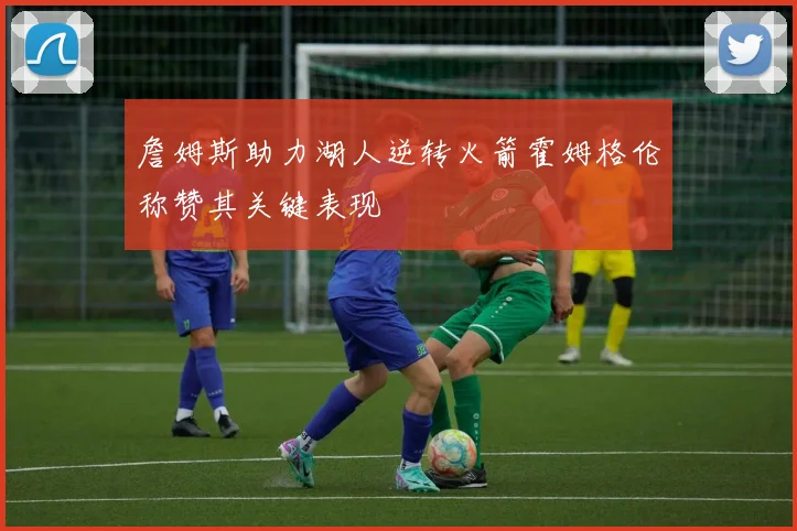 詹姆斯助力湖人逆转火箭霍姆格伦称赞其关键表现