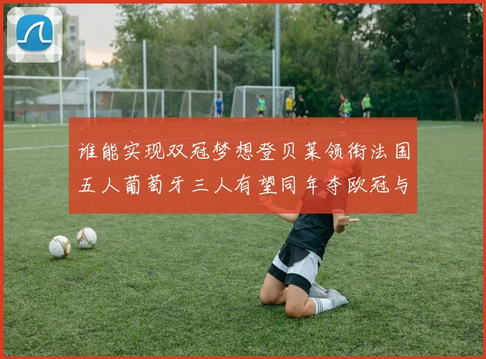 谁能实现双冠梦想登贝莱领衔法国五人葡萄牙三人有望同年夺欧冠与世界杯