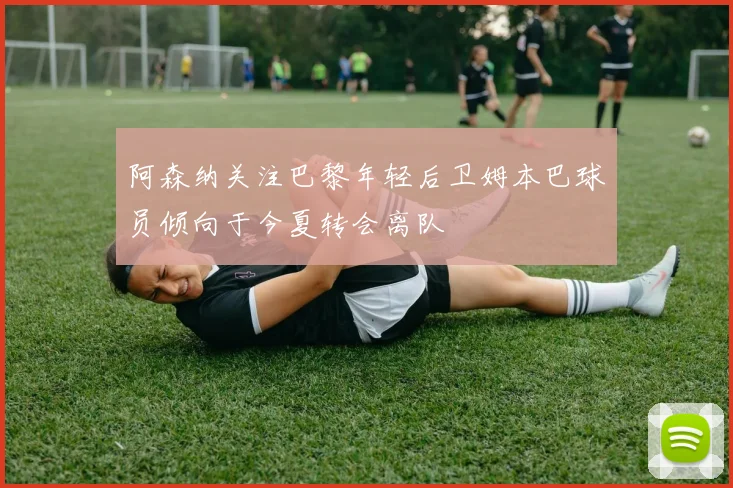 阿森纳关注巴黎年轻后卫姆本巴球员倾向于今夏转会离队