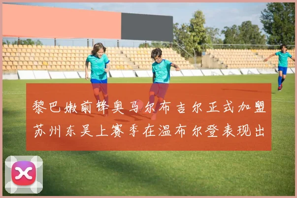 黎巴嫩前锋奥马尔布吉尔正式加盟苏州东吴上赛季在温布尔登表现出色