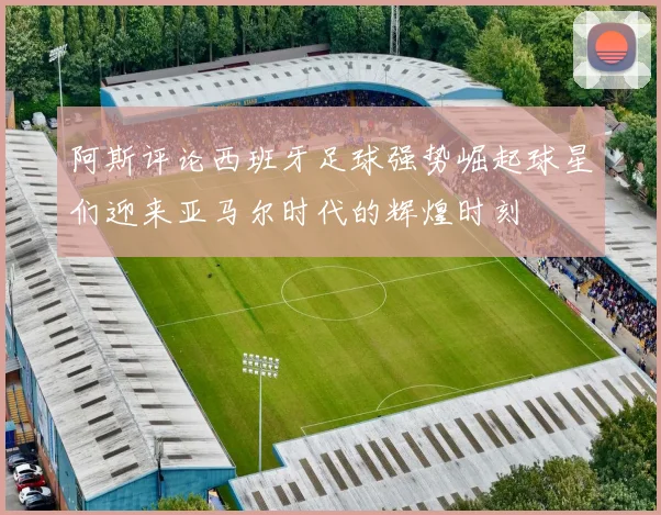 阿斯评论西班牙足球强势崛起球星们迎来亚马尔时代的辉煌时刻