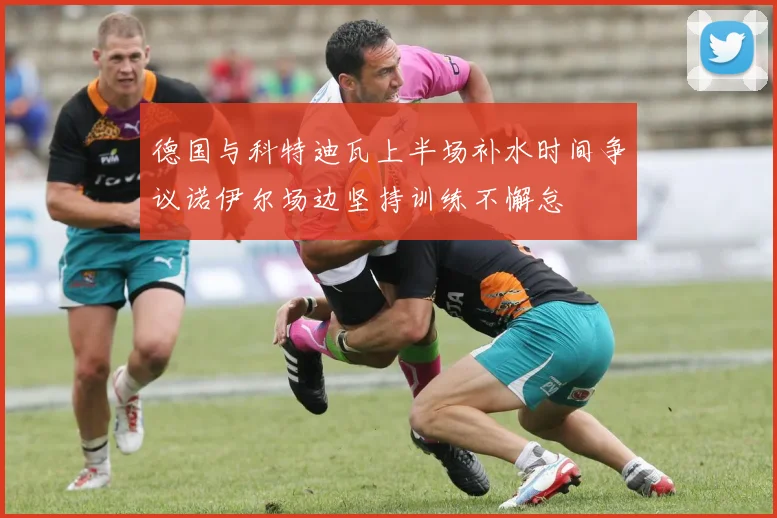 德国与科特迪瓦上半场补水时间争议诺伊尔场边坚持训练不懈怠