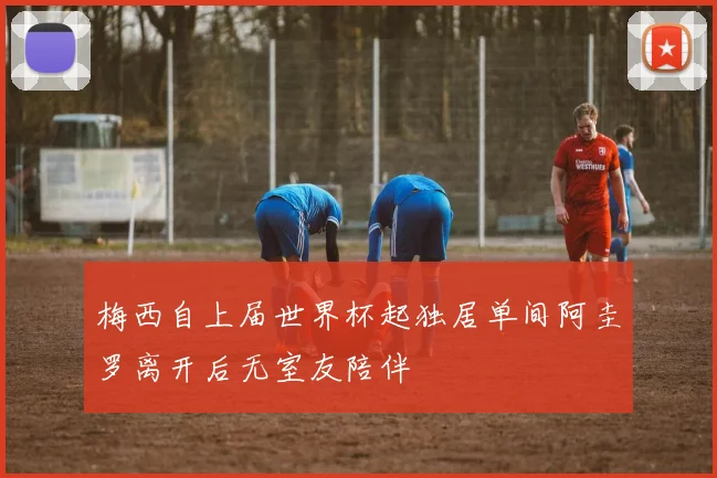 梅西自上届世界杯起独居单间阿圭罗离开后无室友陪伴