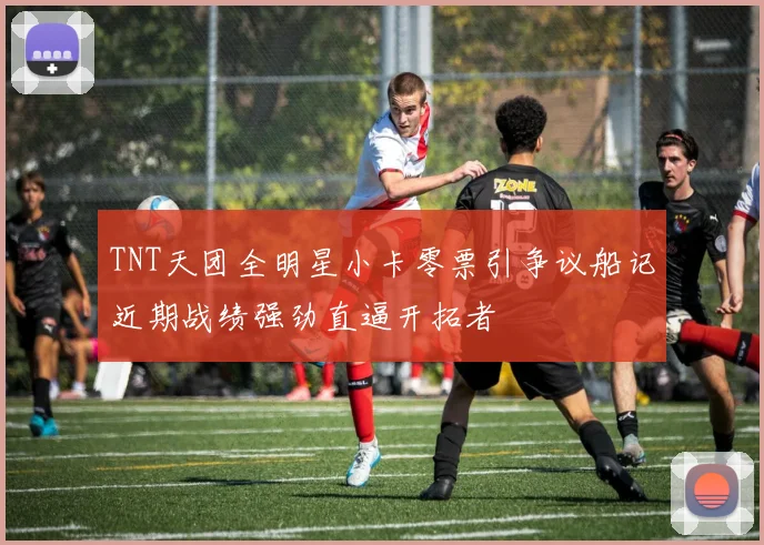 TNT天团全明星小卡零票引争议船记近期战绩强劲直逼开拓者
