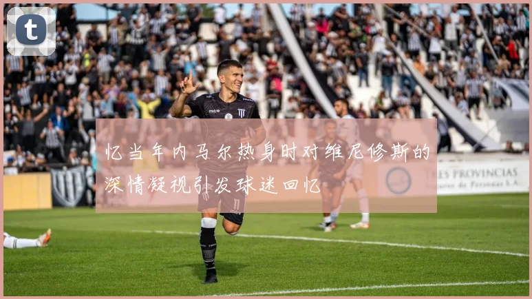 忆当年内马尔热身时对维尼修斯的深情凝视引发球迷回忆