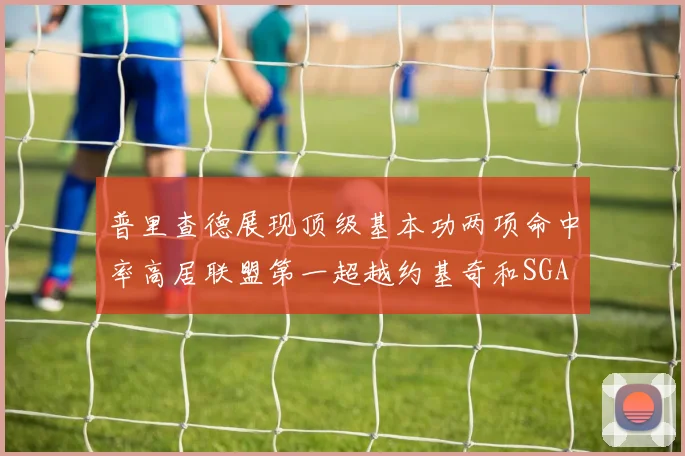 普里查德展现顶级基本功两项命中率高居联盟第一超越约基奇和SGA
