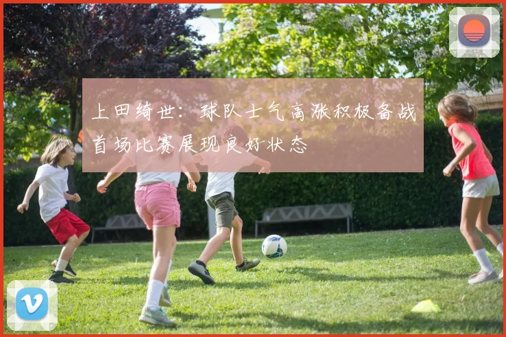 上田绮世：球队士气高涨积极备战首场比赛展现良好状态