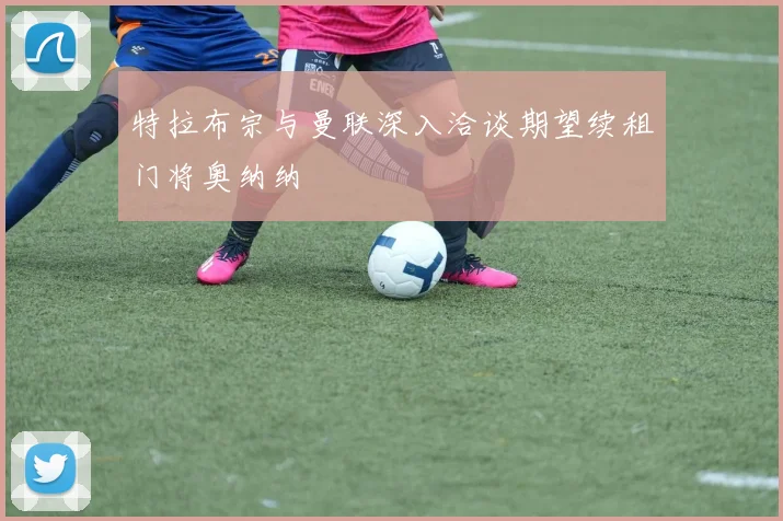 特拉布宗与曼联深入洽谈期望续租门将奥纳纳