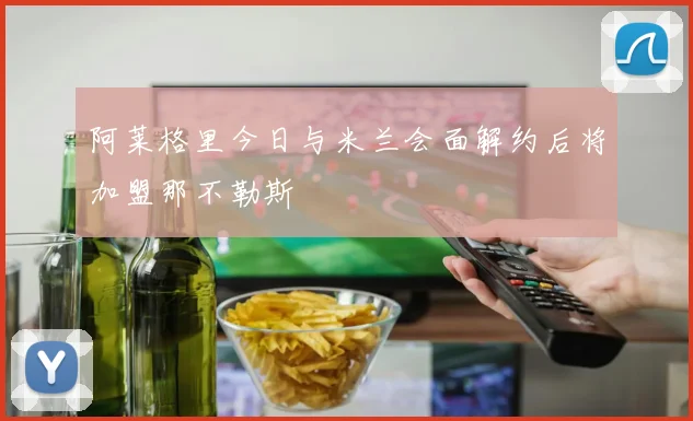阿莱格里今日与米兰会面解约后将加盟那不勒斯